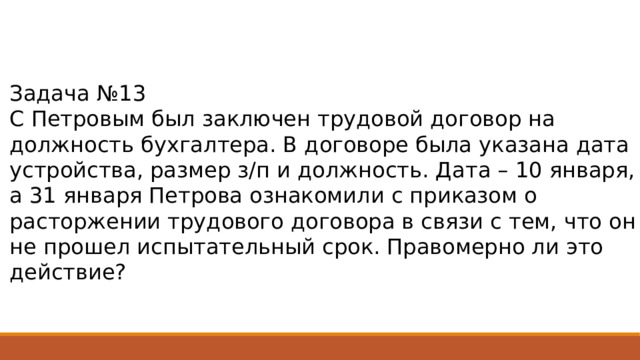 Задача №13 С Петровым был заключен трудовой договор на должность бухгалтера. В договоре была указана дата устройства, размер з/п и должность. Дата – 10 января, а 31 января Петрова ознакомили с приказом о расторжении трудового договора в связи с тем, что он не прошел испытательный срок. Правомерно ли это действие? 