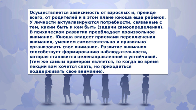 Осуществляется зависимость от взрослых и, прежде всего, от родителей и в этом плане юноша еще ребенок. У личности актуализируются потребности, связанные с тем, каким быть и кем быть (задачи самоопределения). В психическом развитии преобладает произвольное внимание. Юноша владеет приемами переключения внимания, умением самостоятельно и правильно организовать свое внимание. Развитие внимания способствует формированию наблюдательности, которая становится целенаправленной и устойчивой. (тем же самым примером является, то когда во время лекций вам хочется спать, но приходиться поддерживать свое внимание). 