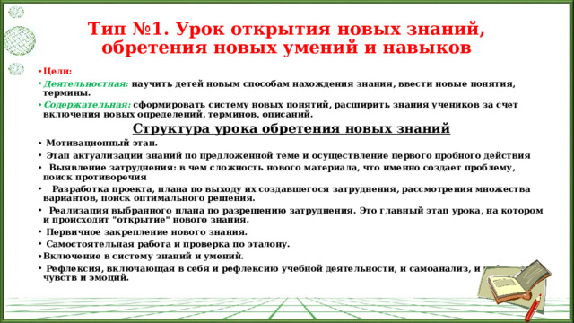 Тип №1. Урок открытия новых знаний, обретения новых умений и навыков   Цели: Деятельностная:  научить детей новым способам нахождения знания, ввести новые понятия, термины. Содержательная:   сформировать систему новых понятий, расширить знания учеников за счет включения новых определений, терминов, описаний. Структура урока обретения новых знаний   Мотивационный этап.   Этап актуализации знаний по предложенной теме и осуществление первого пробного действия    Выявление затруднения: в чем сложность нового материала, что именно создает проблему, поиск противоречия     Разработка проекта, плана по выходу их создавшегося затруднения, рассмотрения множества вариантов, поиск оптимального решения.    Реализация выбранного плана по разрешению затруднения. Это главный этап урока, на котором и происходит 