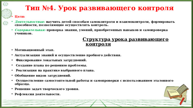 Тип №4. Урок развивающего контроля   Цели: Деятельностная : научить детей способам самоконтроля и взаимоконтроля, формировать способности, позволяющие осуществлять контроль. Содержательная:   проверка знания, умений, приобретенных навыков и самопроверка учеников.  Структура урока развивающего контроля Мотивационный этап. Актуализация знаний и осуществление пробного действия.   Фиксирование локальных затруднений.   Создание плана по решению проблемы.   Реализация на практике выбранного плана. Обобщение видов затруднений.   Осуществление самостоятельной работы и самопроверки с использованием эталонного образца. Решение задач творческого уровня. Рефлексия деятельности. 