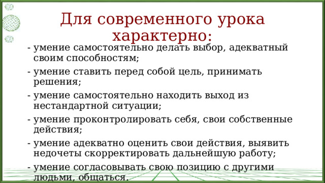 Для современного урока характерно: - умение самостоятельно делать выбор, адекватный своим способностям; - умение ставить перед собой цель, принимать решения; - умение самостоятельно находить выход из нестандартной ситуации; - умение проконтролировать себя, свои собственные действия; - умение адекватно оценить свои действия, выявить недочеты скорректировать дальнейшую работу; - умение согласовывать свою позицию с другими людьми, общаться. 