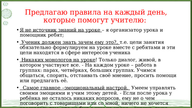 Предлагаю правила на каждый день, которые помогут учителю: Я не источник знаний на уроке – я организатор урока и помощник ребят;  Ученик должен знать зачем ему это?, т.е. цели занятия обязательно формулируем на уроке вместе с ребятами и эти цели находятся в сфере интересов ученика  Никаких монологов на уроке ! Только диалог, живой, в котором участвуют все. - На каждом уроке – работа в группах: парах, четвёрках, больших группах. Учимся общаться, спорить, отстаивать своё мнение, просить помощи или предлагать её.  Самое главное –эмоциональный настрой. Умеем управлять своими эмоциями и учим этому детей. - Если после урока у ребёнка не осталось никаких вопросов, ему не о чем поговорить с товарищами или со мной, ничего не хочется рассказать тем, кто не был с ним на уроке – значит, даже если урок и был хорош с моей точки зрения, то у ребёнка он не оставил следа. 