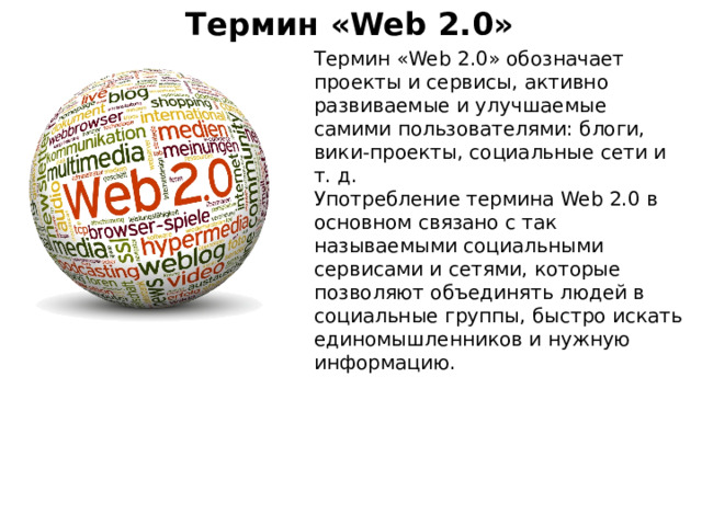 Термин «Web 2.0» Термин «Web 2.0» обозначает проекты и сервисы, активно развиваемые и улучшаемые самими пользователями: блоги, вики-проекты, социальные сети и т. д. Употребление термина Web 2.0 в основном связано с так называемыми социальными сервисами и сетями, которые позволяют объединять людей в социальные группы, быстро искать единомышленников и нужную информацию.  