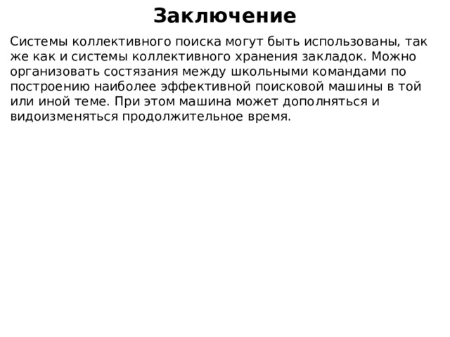 Заключение Системы коллективного поиска могут быть использованы, так же как и системы коллективного хранения закладок. Можно организовать состязания между школьными командами по построению наиболее эффективной поисковой машины в той или иной теме. При этом машина может дополняться и видоизменяться продолжительное время. 