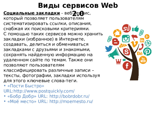 Виды сервисов Web 2.0 Социальные закладки - веб-сервис, который позволяет пользователям систематизировать ссылки, описания, снабжая их поисковыми критериями. С помощью таких сервисов можно хранить закладки (избранное) в Интернете, создавать, делиться и обмениваться закладками с друзьями и знакомыми, сохранять найденную информацию на удаленном сайте по темам. Также они позволяют пользователям классифицировать различные записи – тексты, фотографии, закладки используя для этого ключевые слова-теги.  «Пости Быстро» URL:http://www.postquickly.com/  «Бобр Добр» URL: http://bobrdobr.ru/  «Моё место» URL: http://moemesto.ru/  