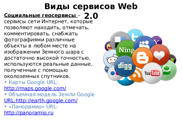 Виды сервисов Web 2.0 Социальные геосервисы – сервисы сети Интернет, которые позволяют находить, отмечать, комментировать, снабжать фотографиями различные объекты в любом месте на изображении Земного шара с достаточно высокой точностью, используются реальные данные, полученные с помощью околоземных спутников.  Карты Google URL: http://maps.google.com/  Объемная модель Земли Google URL:http://earth.google.com/  «Панорамио» URL:  http://panoramio.ru 
