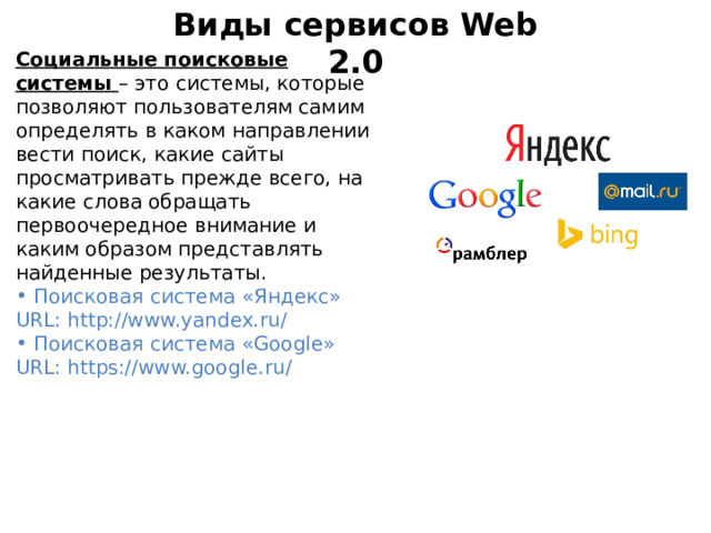 Виды сервисов Web 2.0 Социальные поисковые системы – это системы, которые позволяют пользователям самим определять в каком направлении вести поиск, какие сайты просматривать прежде всего, на какие слова обращать первоочередное внимание и каким образом представлять найденные результаты.   Поисковая система «Яндекс» URL: http://www.yandex.ru/  Поисковая система «Google» URL: https://www.google.ru/ 