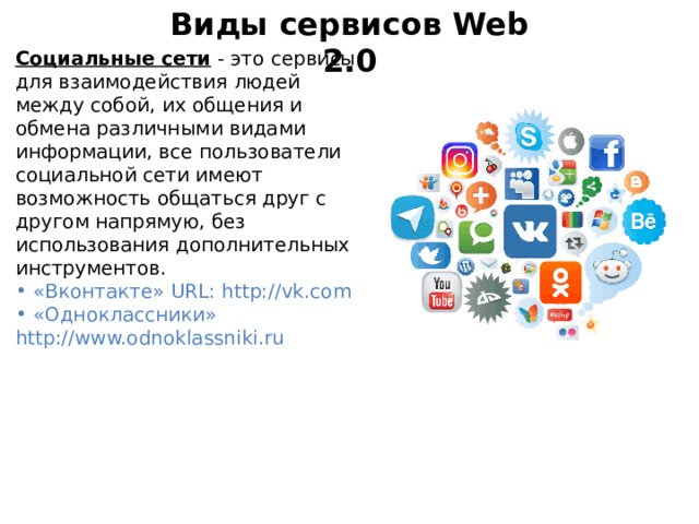 Виды сервисов Web 2.0 Социальные сети - это сервисы для взаимодействия людей между собой, их общения и обмена различными видами информации, все пользователи социальной сети имеют возможность общаться друг с другом напрямую, без использования дополнительных инструментов.  «Вконтакте» URL: http://vk.com  «Одноклассники» http://www.odnoklassniki.ru 