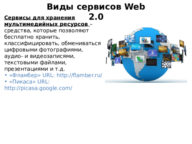 Виды сервисов Web 2.0 Сервисы для хранения мультимедийных ресурсов – средства, которые позволяют бесплатно хранить, классифицировать, обмениваться цифровыми фотографиями, аудио- и видеозаписями, текстовыми файлами, презентациями и т.д.  «Фламбер» URL: http://flamber.ru/  «Пикаса» URL: http://picasa.google.com/ 