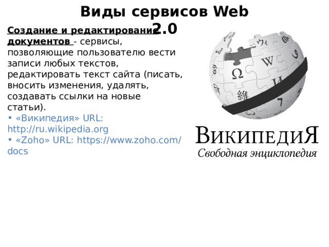 Виды сервисов Web 2.0 Создание и редактирование документов - сервисы, позволяющие пользователю вести записи любых текстов, редактировать текст сайта (писать, вносить изменения, удалять, создавать ссылки на новые статьи).   «Википедия» URL: http://ru.wikipedia.org  «Zoho» URL: https://www.zoho.com/docs 