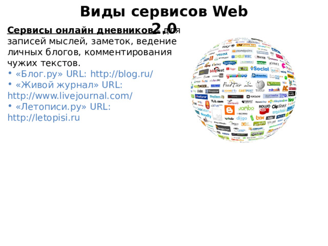 Виды сервисов Web 2.0 Сервисы онлайн дневников - для записей мыслей, заметок, ведение личных блогов, комментирования чужих текстов.  «Блог.ру» URL: http://blog.ru/  «Живой журнал» URL:  http://www.livejournal.com/  «Летописи.ру» URL: http://letopisi.ru 