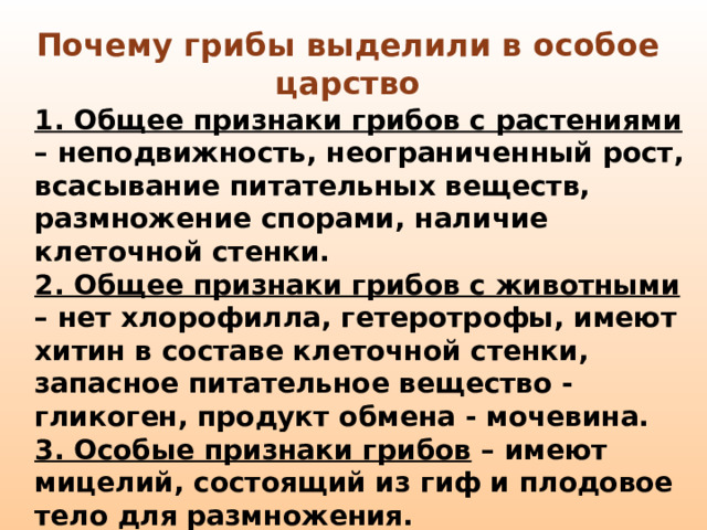 Почему грибы выделили в особое царство 1. Общее признаки грибов с растениями – неподвижность, неограниченный рост, всасывание питательных веществ, размножение спорами, наличие клеточной стенки. 2. Общее признаки грибов с животными – нет хлорофилла, гетеротрофы, имеют хитин в составе клеточной стенки, запасное питательное вещество - гликоген, продукт обмена - мочевина. 3. Особые признаки грибов – имеют мицелий, состоящий из гиф и плодовое тело для размножения.  