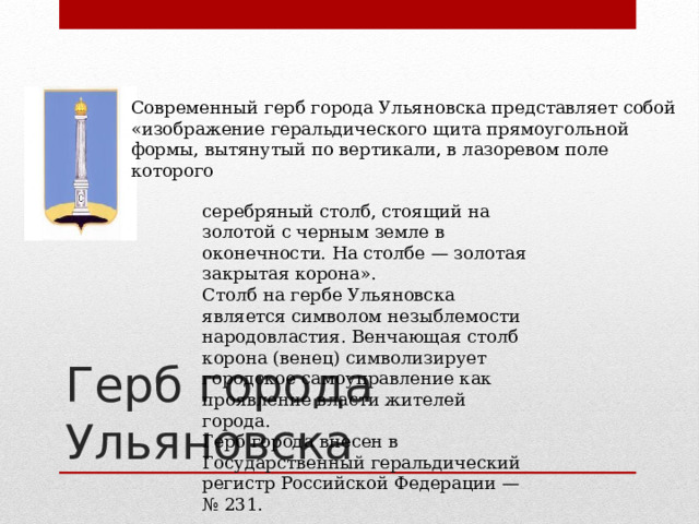Современный герб города Ульяновска представляет собой «изображение геральдического щита прямоугольной формы, вытянутый по вертикали, в лазоревом поле которого серебряный столб, стоящий на золотой с черным земле в оконечности. На столбе — золотая закрытая корона». Столб на гербе Ульяновска является символом незыблемости народовластия. Венчающая столб корона (венец) символизирует городское самоуправление как проявление власти жителей города. Герб города внесен в Государственный геральдический регистр Российской Федерации — № 231. Герб города Ульяновска 
