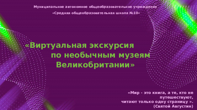 Муниципальное автономное общеобразовательное учреждение «Средняя общеобразовательная школа №10»   «Виртуальная экскурсия по необычным музеям Великобритании» «Мир - это книга, а те, кто не путешествуют, читают только одну страницу ». (Святой Августин) 