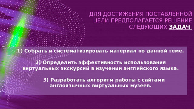 ДЛЯ ДОСТИЖЕНИЯ ПОСТАВЛЕННОЙ ЦЕЛИ ПРЕДПОЛАГАЕТСЯ РЕШЕНИЕ СЛЕДУЮЩИХ  ЗАДАЧ : 1) Собрать и систематизировать материал по данной теме.  2) Определить эффективность использования виртуальных экскурсий в изучении английского языка.   3) Разработать алгоритм работы с сайтами англоязычных виртуальных музеев.  