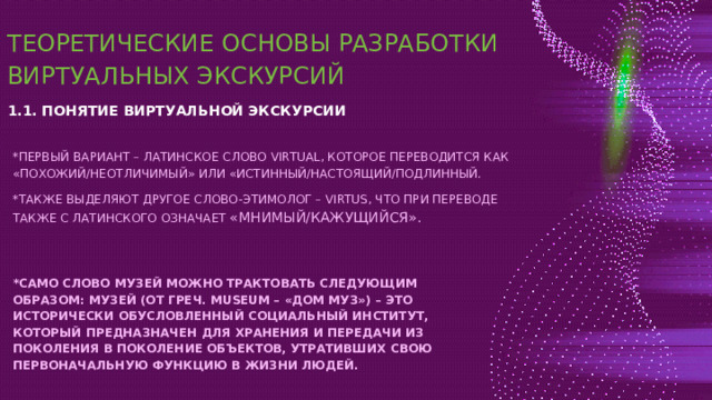 ТЕОРЕТИЧЕСКИЕ ОСНОВЫ РАЗРАБОТКИ ВИРТУАЛЬНЫХ ЭКСКУРСИЙ 1.1. ПОНЯТИЕ ВИРТУАЛЬНОЙ ЭКСКУРСИИ *ПЕРВЫЙ ВАРИАНТ – ЛАТИНСКОЕ СЛОВО VIRTUAL, КОТОРОЕ ПЕРЕВОДИТСЯ КАК «ПОХОЖИЙ/НЕОТЛИЧИМЫЙ» ИЛИ «ИСТИННЫЙ/НАСТОЯЩИЙ/ПОДЛИННЫЙ. *ТАКЖЕ ВЫДЕЛЯЮТ ДРУГОЕ СЛОВО-ЭТИМОЛОГ – VIRTUS, ЧТО ПРИ ПЕРЕВОДЕ ТАКЖЕ С ЛАТИНСКОГО ОЗНАЧАЕТ «МНИМЫЙ/КАЖУЩИЙСЯ». *САМО СЛОВО МУЗЕЙ МОЖНО ТРАКТОВАТЬ СЛЕДУЮЩИМ ОБРАЗОМ: МУЗЕЙ (ОТ ГРЕЧ. MUSEUM – «ДОМ МУЗ») – ЭТО ИСТОРИЧЕСКИ ОБУСЛОВЛЕННЫЙ СОЦИАЛЬНЫЙ ИНСТИТУТ, КОТОРЫЙ ПРЕДНАЗНАЧЕН ДЛЯ ХРАНЕНИЯ И ПЕРЕДАЧИ ИЗ ПОКОЛЕНИЯ В ПОКОЛЕНИЕ ОБЪЕКТОВ, УТРАТИВШИХ СВОЮ ПЕРВОНАЧАЛЬНУЮ ФУНКЦИЮ В ЖИЗНИ ЛЮДЕЙ. 