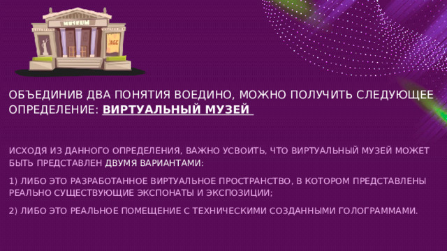 ОБЪЕДИНИВ ДВА ПОНЯТИЯ ВОЕДИНО, МОЖНО ПОЛУЧИТЬ СЛЕДУЮЩЕЕ ОПРЕДЕЛЕНИЕ:  ВИРТУАЛЬНЫЙ МУЗЕЙ   ИСХОДЯ ИЗ ДАННОГО ОПРЕДЕЛЕНИЯ, ВАЖНО УСВОИТЬ, ЧТО ВИРТУАЛЬНЫЙ МУЗЕЙ МОЖЕТ БЫТЬ ПРЕДСТАВЛЕН ДВУМЯ ВАРИАНТАМИ: 1) ЛИБО ЭТО РАЗРАБОТАННОЕ ВИРТУАЛЬНОЕ ПРОСТРАНСТВО, В КОТОРОМ ПРЕДСТАВЛЕНЫ РЕАЛЬНО СУЩЕСТВУЮЩИЕ ЭКСПОНАТЫ И ЭКСПОЗИЦИИ; 2) ЛИБО ЭТО РЕАЛЬНОЕ ПОМЕЩЕНИЕ С ТЕХНИЧЕСКИМИ СОЗДАННЫМИ ГОЛОГРАММАМИ. 