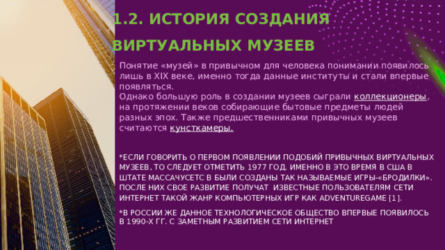 1.2. ИСТОРИЯ СОЗДАНИЯ ВИРТУАЛЬНЫХ МУЗЕЕВ Понятие «музей» в привычном для человека понимании появилось лишь в XIX веке, именно тогда данные институты и стали впервые появляться. Однако большую роль в создании музеев сыграли коллекционеры , на протяжении веков собирающие бытовые предметы людей разных эпох. Также предшественниками привычных музеев считаются кунсткамеры. *ЕСЛИ ГОВОРИТЬ О ПЕРВОМ ПОЯВЛЕНИИ ПОДОБИЙ ПРИВЫЧНЫХ ВИРТУАЛЬНЫХ МУЗЕЕВ, ТО СЛЕДУЕТ ОТМЕТИТЬ 1977 ГОД. ИМЕННО В ЭТО ВРЕМЯ В США В ШТАТЕ МАССАЧУСЕТС В БЫЛИ СОЗДАНЫ ТАК НАЗЫВАЕМЫЕ ИГРЫ-«БРОДИЛКИ». ПОСЛЕ НИХ СВОЕ РАЗВИТИЕ ПОЛУЧАТ ИЗВЕСТНЫЕ ПОЛЬЗОВАТЕЛЯМ СЕТИ ИНТЕРНЕТ ТАКОЙ ЖАНР КОМПЬЮТЕРНЫХ ИГР КАК ADVENTUREGAME [1]. *В РОССИИ ЖЕ ДАННОЕ ТЕХНОЛОГИЧЕСКОЕ ОБЩЕСТВО ВПЕРВЫЕ ПОЯВИЛОСЬ В 1990-Х ГГ. С ЗАМЕТНЫМ РАЗВИТИЕМ СЕТИ ИНТЕРНЕТ 