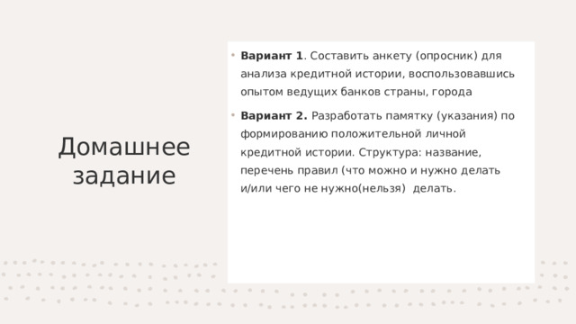 Вариант 1 . Составить анкету (опросник) для анализа кредитной истории, воспользовавшись опытом ведущих банков страны, города Вариант 2. Разработать памятку (указания) по формированию положительной личной кредитной истории. Структура: название, перечень правил (что можно и нужно делать и/или чего не нужно(нельзя)  делать. Домашнее задание 