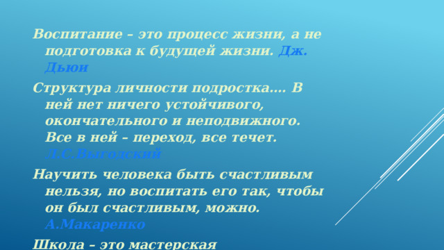 Воспитание – это процесс жизни, а не подготовка к будущей жизни. Дж. Дьюи Структура личности подростка…. В ней нет ничего устойчивого, окончательного и неподвижного. Все в ней – переход, все течет.  Л.С.Выгодский Научить человека быть счастливым нельзя, но воспитать его так, чтобы он был счастливым, можно.  А.Макаренко Школа – это мастерская человечности. Я.А.Каменский 