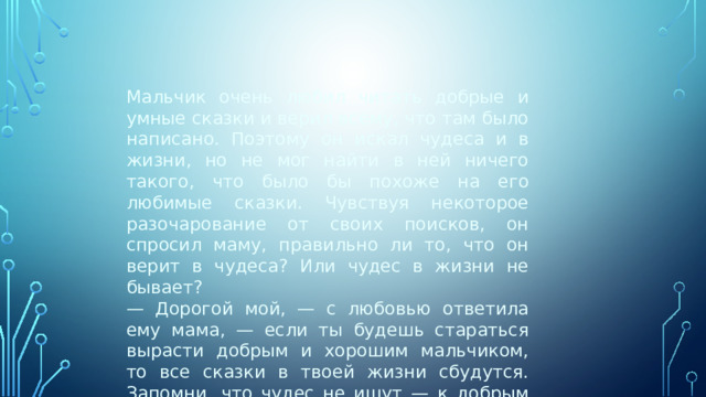   Мальчик очень любил читать добрые и умные сказки и верил всему, что там было написано. Поэтому он искал чудеса и в жизни, но не мог найти в ней ничего такого, что было бы похоже на его любимые сказки. Чувствуя некоторое разочарование от своих поисков, он спросил маму, правильно ли то, что он верит в чудеса? Или чудес в жизни не бывает? — Дорогой мой, — с любовью ответила ему мама, — если ты будешь стараться вырасти добрым и хорошим мальчиком, то все сказки в твоей жизни сбудутся. Запомни, что чудес не ищут — к добрым людям они приходят сами. 