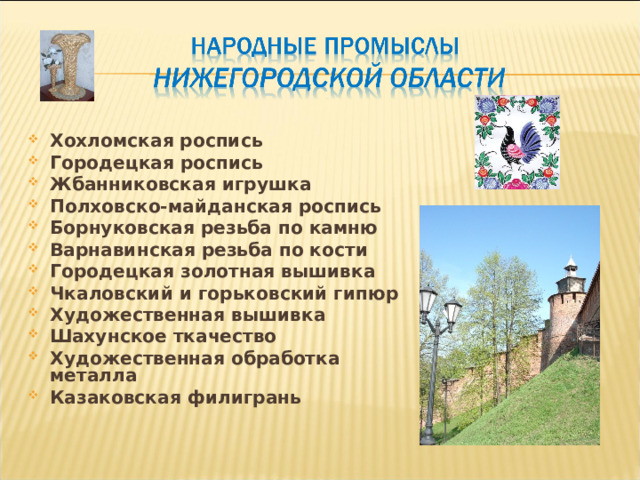 Хохломская роспись Городецкая роспись Жбанниковская игрушка Полховско-майданская роспись Борнуковская резьба по камню Варнавинская резьба по кости Городецкая золотная вышивка Чкаловский и горьковский гипюр Художественная вышивка Шахунское ткачество Художественная обработка металла Казаковская филигрань  