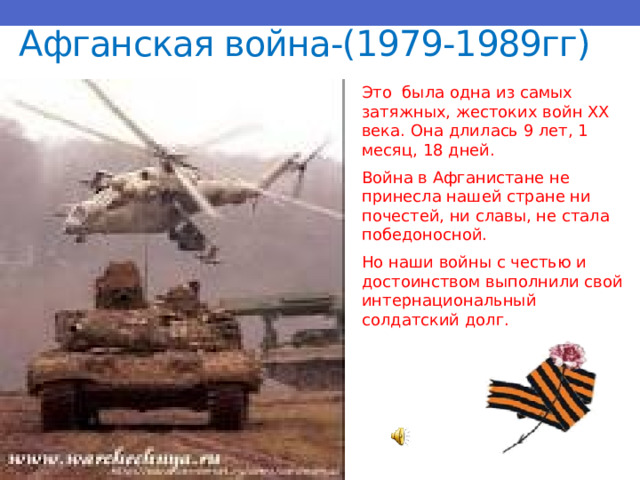 Афганская война-(1979-1989гг) Это была одна из самых затяжных, жестоких войн XX века. Она длилась 9 лет, 1 месяц, 18 дней. Война в Афганистане не принесла нашей стране ни почестей, ни славы, не стала победоносной. Но наши войны с честью и достоинством выполнили свой интернациональный солдатский долг. 
