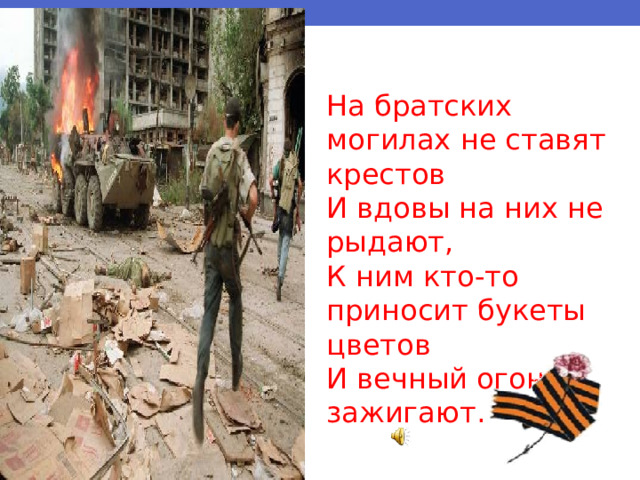 На братских могилах не ставят крестов И вдовы на них не рыдают, К ним кто-то приносит букеты цветов И вечный огонь зажигают. 