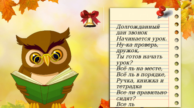 Долгожданный дан звонок Начинается урок. Ну-ка проверь, дружок, Ты готов начать урок? Всё ль на месте, Всё ль в порядке, Ручка, книжка и тетрадка Все ли правильно сидят? Все ль внимательно глядят? 