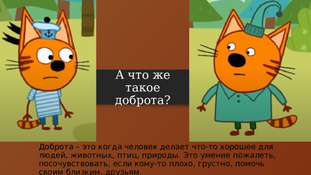 А что же такое доброта? Доброта – это когда человек делает что-то хорошее для людей, животных, птиц, природы. Это умение пожалеть, посочувствовать, если кому-то плохо, грустно, помочь своим близким, друзьям . 