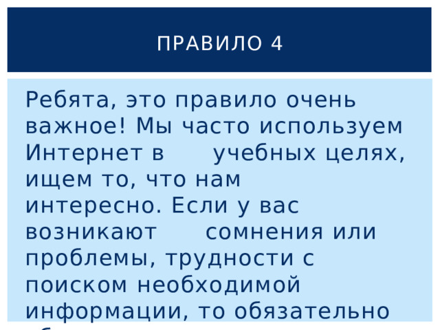 Правило 4 Ребята, это правило очень важное! Мы часто используем Интернет в учебных целях, ищем то, что нам интересно. Если у вас возникают сомнения или проблемы, трудности с поиском необходимой информации, то обязательно обратитесь за помощью к родителям! 