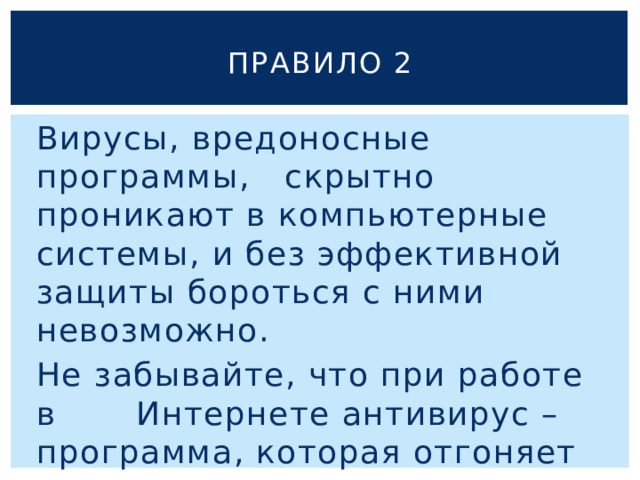 Правило 2 Вирусы, вредоносные программы, скрытно проникают в компьютерные системы, и без эффективной защиты бороться с ними невозможно. Не забывайте, что при работе в Интернете антивирус – программа, которая отгоняет вирусы, должен обязательно работать ! 