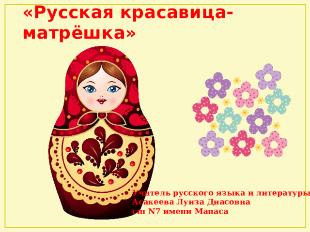 «Русская красавица-матрёшка»    Учитель русского языка и литературы Асакеева Луиза Диасовна сш N7 имени Манаса 