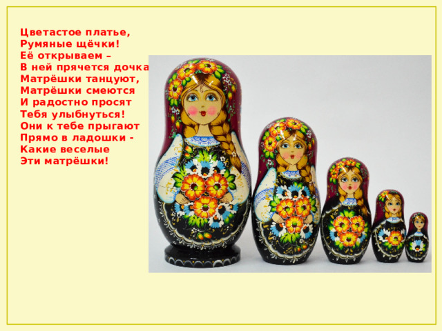 Цветастое платье,   Румяные щёчки!  Её открываем –   В ней прячется дочка.  Матрёшки танцуют,   Матрёшки смеются  И радостно просят   Тебя улыбнуться!  Они к тебе прыгают   Прямо в ладошки -   Какие веселые   Эти матрёшки! 