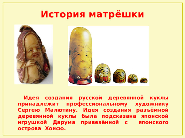 История матрёшки  Идея создания русской деревянной куклы принадлежит профессиональному художнику Сергею Малютину. Идея создания разъёмной деревянной куклы была подсказана японской игрушкой Дарума привезённой с японского острова Хонсю. 