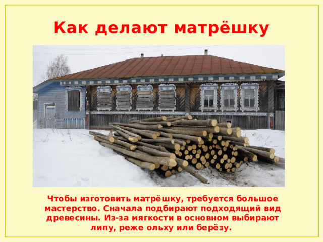 Как делают матрёшку Чтобы изготовить матрёшку, требуется большое мастерство. Сначала подбирают подходящий вид древесины. Из-за мягкости в основном выбирают липу, реже ольху или берёзу. 