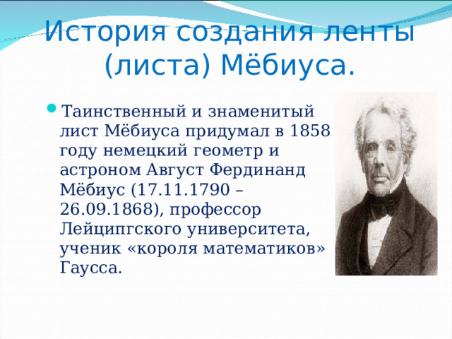       История создания ленты (листа) Мёбиуса.    Таинственный и знаменитый лист Мёбиуса придумал в 1858 году немецкий геометр и астроном Август Фердинанд Мёбиус (17.11.1790 – 26.09.1868), профессор Лейципгского университета, ученик «короля математиков» Гаусса. 