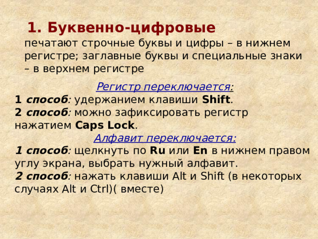 1. Буквенно-цифровые  печатают строчные буквы и цифры – в нижнем регистре; заглавные буквы и специальные знаки – в верхнем регистре Регистр переключается : 1 способ : удержанием клавиши Shift . 2 способ : можно зафиксировать регистр нажатием Caps Lock . Алфавит переключается: 1 способ : щелкнуть по Ru или En в нижнем правом углу экрана, выбрать нужный алфавит. 2 способ : нажать клавиши Alt и Shift (в некоторых случаях Alt и Ctrl)( вместе) 