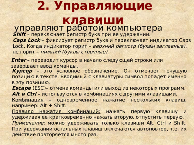 2. Управляющие клавиши  управляют работой компьютера Shift – переключает регистр букв при ее удержании. Caps Lock – фиксирует регистр букв и переключает индикатор Caps Lock. Когда индикатор горит – верхний регистр (буквы заглавные) , не горит – нижний (буквы строчные) . Enter – переводит курсор в начало следующей строки или завершает ввод команды. Курсор – это условное обозначение . Он отмечает текущую позицию в тексте. Вводимый с клавиатуры символ попадет именно в эту позицию. Escape  (ESC) – отмена команды или выход из некоторых программ. Alt и Ctrl – используются в комбинациях с другими клавишами. Комбинация – одновременное нажатие нескольких клавиш, например: Alt + Shift. Правило нажатия комбинаций: нажать первую клавишу и удерживая ее кратковременно нажать вторую, отпустить первую. Примечание: можно удерживать только клавиши Alt, Ctrl и Shift. При удержании остальных клавиш включаются автоповтор, т.е. их действие повторяется много раз. 