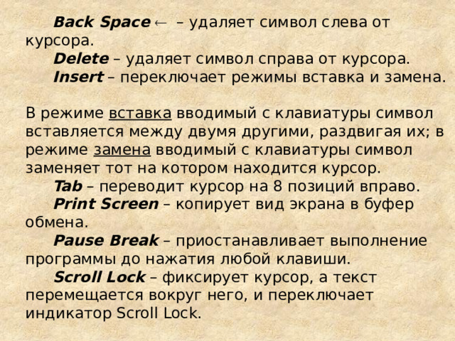 Back Space   – удаляет символ слева от курсора. Delete – удаляет символ справа от курсора. Insert – переключает режимы вставка и замена.  В режиме вставка вводимый с клавиатуры символ вставляется между двумя другими, раздвигая их; в режиме замена вводимый с клавиатуры символ заменяет тот на котором находится курсор. Tab – переводит курсор на 8 позиций вправо. Print Screen – копирует вид экрана в буфер обмена. Pause Break – приостанавливает выполнение программы до нажатия любой клавиши. Scroll Lock – фиксирует курсор, а текст перемещается вокруг него, и переключает индикатор Scroll Lock. 