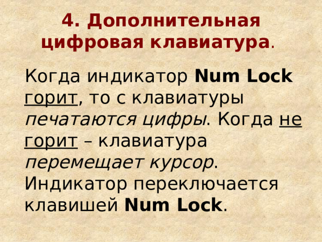 4. Дополнительная цифровая клавиатура .  Когда индикатор Num Lock  горит , то с клавиатуры печатаются цифры . Когда не горит – клавиатура перемещает курсор . Индикатор переключается клавишей Num Lock . 