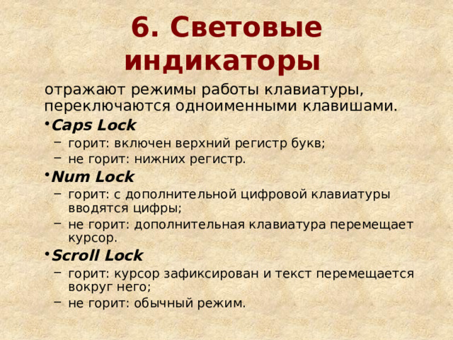 6. Световые индикаторы  отражают режимы работы клавиатуры, переключаются одноименными клавишами. Caps Lock горит: включен верхний регистр букв; не горит: нижних регистр. горит: включен верхний регистр букв; не горит: нижних регистр. Num Lock горит: с дополнительной цифровой клавиатуры вводятся цифры; не горит: дополнительная клавиатура перемещает курсор. горит: с дополнительной цифровой клавиатуры вводятся цифры; не горит: дополнительная клавиатура перемещает курсор. Scroll Lock горит: курсор зафиксирован и текст перемещается вокруг него; не горит: обычный режим. горит: курсор зафиксирован и текст перемещается вокруг него; не горит: обычный режим. 