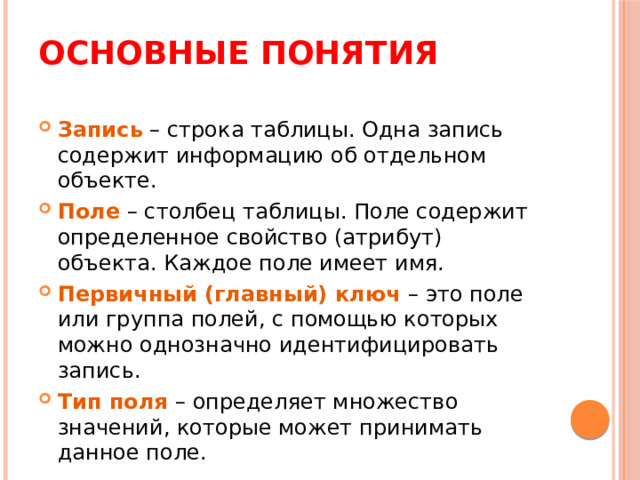 Основные понятия Запись – строка таблицы. Одна запись содержит информацию об отдельном объекте. Поле  – столбец таблицы. Поле содержит определенное свойство (атрибут) объекта. Каждое поле имеет имя. Первичный (главный) ключ – это поле или группа полей, с помощью которых можно однозначно идентифицировать запись. Тип поля – определяет множество значений, которые может принимать данное поле. ? Какие типы полей вы помните из MS Excel?  