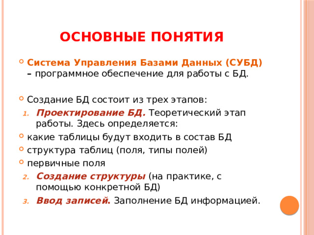 Основные понятия Система Управления Базами Данных (СУБД) – программное обеспечение для работы с БД.  Создание БД состоит из трех этапов: Проектирование БД. Теоретический этап работы. Здесь определяется: какие таблицы будут входить в состав БД структура таблиц (поля, типы полей) первичные поля Создание структуры (на практике, с помощью конкретной БД) Ввод записей . Заполнение БД информацией. 