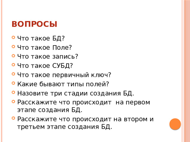 Вопросы Что такое БД? Что такое Поле? Что такое запись? Что такое СУБД? Что такое первичный ключ? Какие бывают типы полей? Назовите три стадии создания БД. Расскажите что происходит на первом этапе создания БД. Расскажите что происходит на втором и третьем этапе создания БД. 