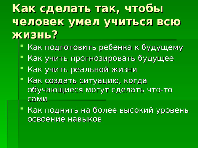 Как сделать так, чтобы человек умел учиться всю жизнь? Как подготовить ребенка к будущему Как учить прогнозировать будущее Как учить реальной жизни Как создать ситуацию, когда обучающиеся могут сделать что-то сами Как поднять на более высокий уровень освоение навыков 