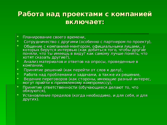 Работа над проектами с компанией включает: Планирование своего времени,  Сотрудничество с другими (особенно с партнером по проекту),  Общение с компанией-ментором, официальными лицами,, у которых берутся интервью (как добиться того, чтобы другие поняли, что ты имеешь в виду? как самому лучше понять, что хотят сказать другие?),  Анализ материалов и ответов на опросы, проведенные в компании,  Принятие решений (как перейти от слов к делу),  Работа над проблемами и задачами, а также их решение,  Ведение переговоров (как стороны, имеющие разный интерес, могут прийти к приемлемому компромиссу), Принятие ответственности (обучающиеся делают то, что обязуются), Установление пределов (когда необходимо, и для себя, и для других). 