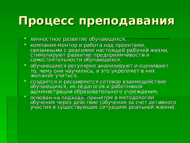 Процесс преподавания личностное развитие обучающихся, компания-ментор и работа над проектами, связанными с реалиями настоящей рабочей жизни, стимулируют развитие предприимчивости и самостоятельности обучающихся, обучающиеся регулярно анализируют и оценивают то, чему они научились, и это укрепляет в них желание учиться, создается и расширяется сетевое взаимодействие обучающихся, их педагогов и работников администрации образовательного учреждения, основан на подходе, принятом в методологии обучения через действие (обучения за счет активного участия в существующих ситуациях реальной жизни). 