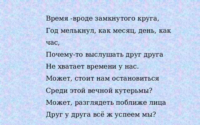 Время -вроде замкнутого круга,  Год мелькнул, как месяц, день, как час,  Почему-то выслушать друг друга  Не хватает времени у нас.  Может, стоит нам остановиться  Среди этой вечной кутерьмы?  Может, разглядеть поближе лица  Друг у друга всё ж успеем мы? 