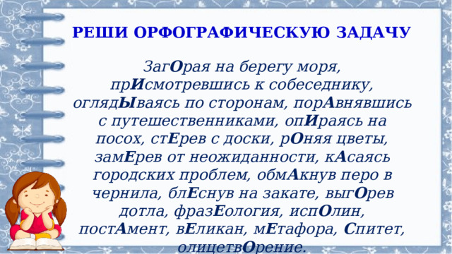 РЕШИ ОРФОГРАФИЧЕСКУЮ ЗАДАЧУ Заг О рая на берегу моря, пр И смотревшись к собеседнику, огляд Ы ваясь по сторонам, пор А внявшись с путешественниками, оп И раясь на посох, ст Е рев с доски, р О няя цветы, зам Е рев от неожиданности, к А саясь городских проблем, обм А кнув перо в чернила, бл Е снув на закате, выг О рев дотла, фраз Е ология, исп О лин, пост А мент, в Е ликан, м Е тафора, С питет, олицетв О рение. 